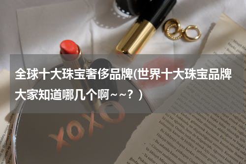 全球十大珠宝奢侈品牌(世界十大珠宝品牌大家知道哪几个啊~~？)