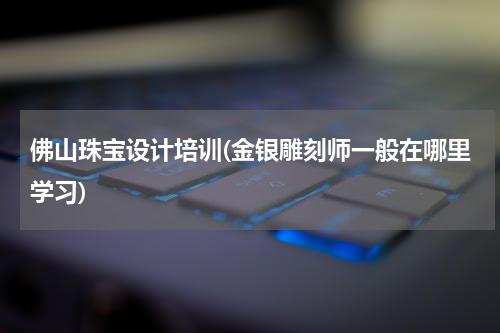 佛山珠宝设计培训(金银雕刻师一般在哪里学习)