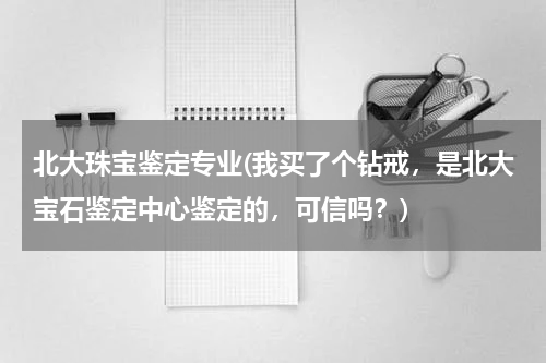 北大珠宝鉴定专业(我买了个钻戒，是北大宝石鉴定中心鉴定的，可信吗？)