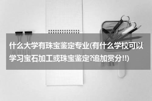 什么大学有珠宝鉴定专业(有什么学校可以学习宝石加工或珠宝鉴定?追加赏分!!)