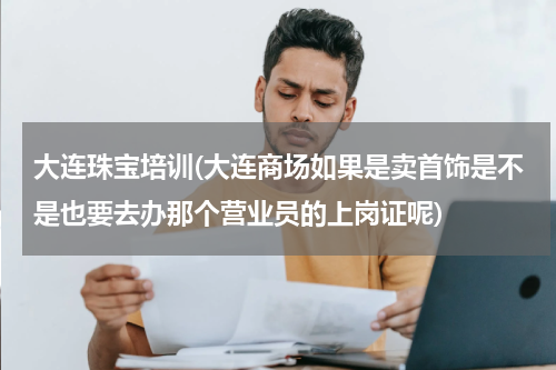 大连珠宝培训(大连商场如果是卖首饰是不是也要去办那个营业员的上岗证呢)