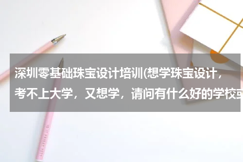 深圳零基础珠宝设计培训(想学珠宝设计,考不上大学,又想学,请问有什么好的学校或者好的培训班介绍一下?)