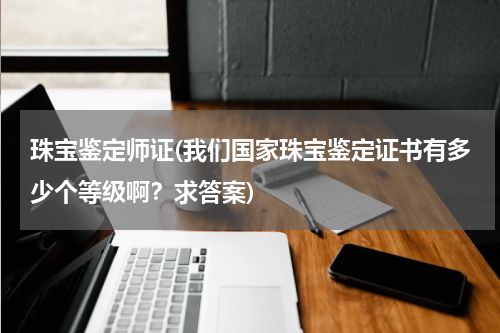 珠宝鉴定师证(我们国家珠宝鉴定证书有多少个等级啊？求答案)