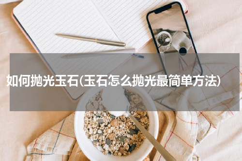 如何抛光玉石(玉石怎么抛光最简单方法)