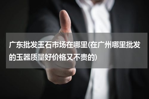 广东批发玉石市场在哪里(在广州哪里批发的玉器质量好价格又不贵的)