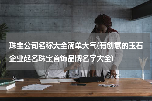 珠宝公司名称大全简单大气(有创意的玉石企业起名珠宝首饰品牌名字大全)