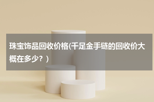 珠宝饰品回收价格(千足金手链的回收价大概在多少？)