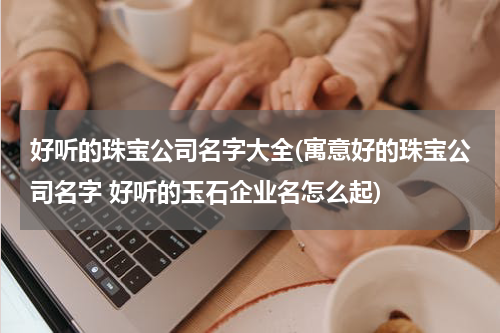 好听的珠宝公司名字大全(寓意好的珠宝公司名字 好听的玉石企业名怎么起)