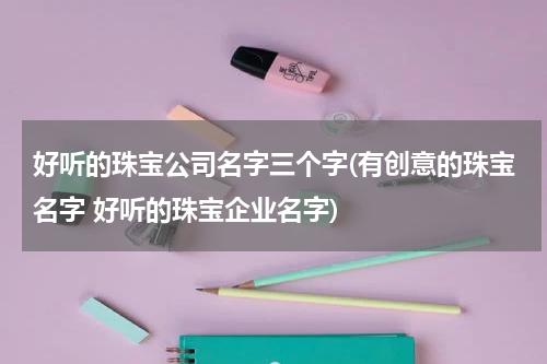 好听的珠宝公司名字三个字(有创意的珠宝名字 好听的珠宝企业名字)