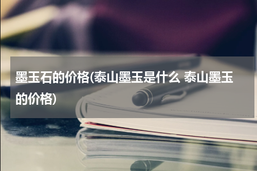 墨玉石的价格(泰山墨玉是什么 泰山墨玉的价格)