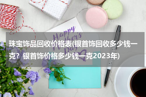 珠宝饰品回收价格表(银首饰回收多少钱一克？银首饰价格多少钱一克2023年)