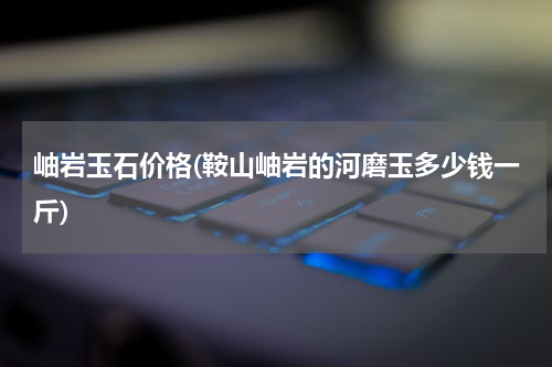 岫岩玉石价格(鞍山岫岩的河磨玉多少钱一斤)