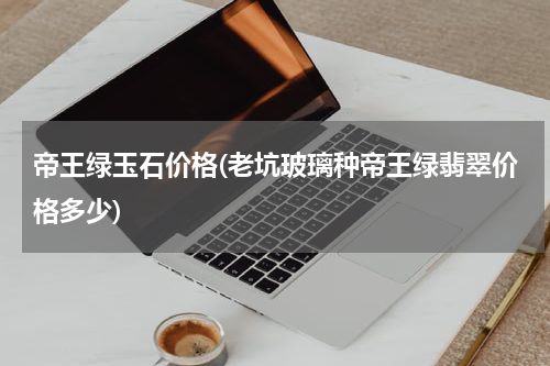 帝王绿玉石价格(老坑玻璃种帝王绿翡翠价格多少)
