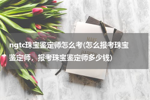ngtc珠宝鉴定师怎么考(怎么报考珠宝鉴定师，报考珠宝鉴定师多少钱)