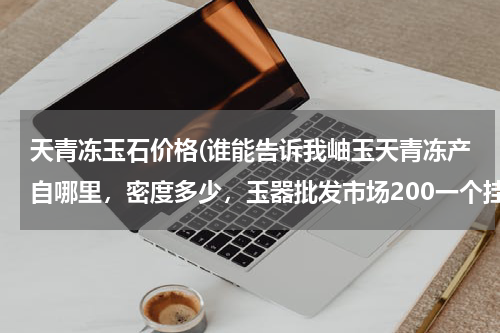 天青冻玉石价格(谁能告诉我岫玉天青冻产自哪里，密度多少，玉器批发市场200一个挂件，值不值得把玩一下？)