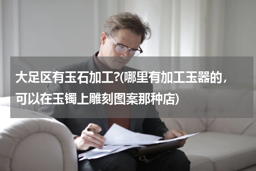 大足区有玉石加工?(哪里有加工玉器的，可以在玉镯上雕刻图案那种店)