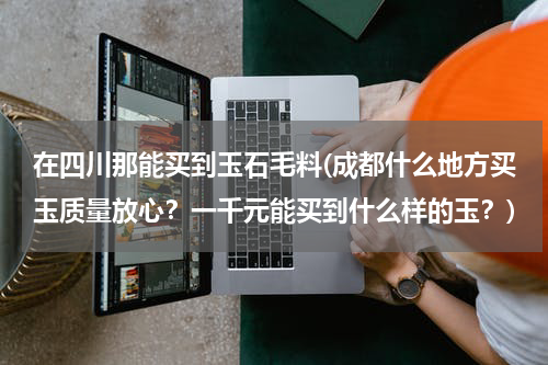 在四川那能买到玉石毛料(成都什么地方买玉质量放心？一千元能买到什么样的玉？)