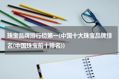珠宝品牌排行榜第一(中国十大珠宝品牌排名(中国珠宝前十排名))