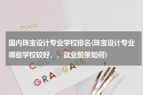 国内珠宝设计专业学校排名(珠宝设计专业哪些学校较好，，就业前景如何)