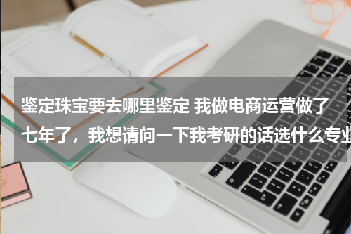 鉴定珠宝要去哪里鉴定 我做电商运营做了七年了，我想请问一下我考研的话选什么专业会比较合适呢？跪求有经验的高人指点