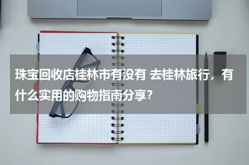 珠宝回收店桂林市有没有 去桂林旅行，有什么实用的购物指南分享？