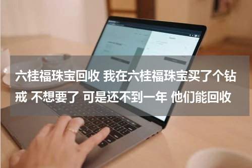 六桂福珠宝回收 我在六桂福珠宝买了个钻戒 不想要了 可是还不到一年 他们能回收