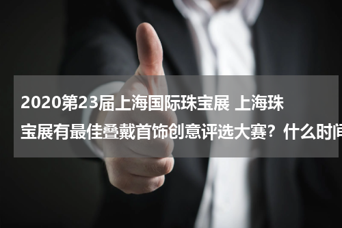 2020第23届上海国际珠宝展 上海珠宝展有最佳叠戴首饰创意评选大赛？什么时间，谁举办的，好想去观摩下？