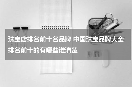 珠宝店排名前十名品牌 中国珠宝品牌大全排名前十的有哪些谁清楚