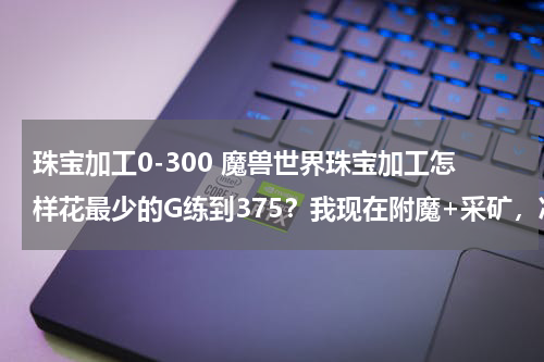 珠宝加工0-300 魔兽世界珠宝加工怎样花最少的G练到375？我现在附魔+采矿，准备把采矿洗了，本人法师。
