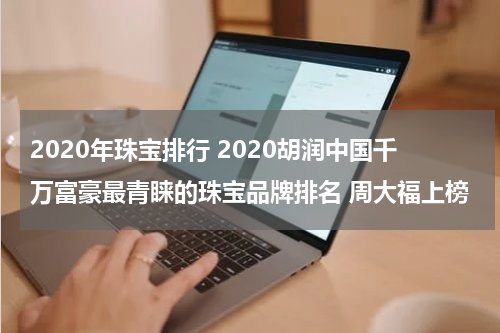2020年珠宝排行 2020胡润中国千万富豪最青睐的珠宝品牌排名 周大福上榜