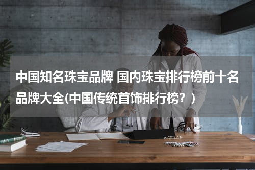 中国知名珠宝品牌 国内珠宝排行榜前十名品牌大全(中国传统首饰排行榜？)