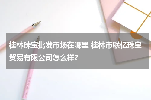 桂林珠宝批发市场在哪里 桂林市联亿珠宝贸易有限公司怎么样？