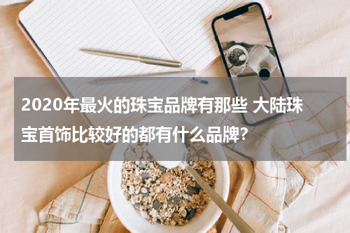 2020年最火的珠宝品牌有那些 大陆珠宝首饰比较好的都有什么品牌？
