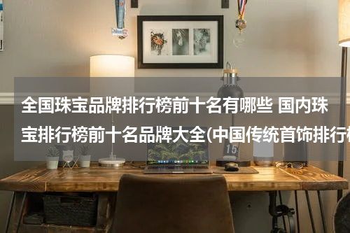 全国珠宝品牌排行榜前十名有哪些 国内珠宝排行榜前十名品牌大全(中国传统首饰排行榜？)