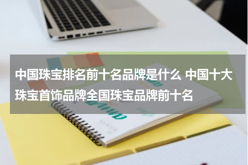 中国珠宝排名前十名品牌是什么 中国十大珠宝首饰品牌全国珠宝品牌前十名