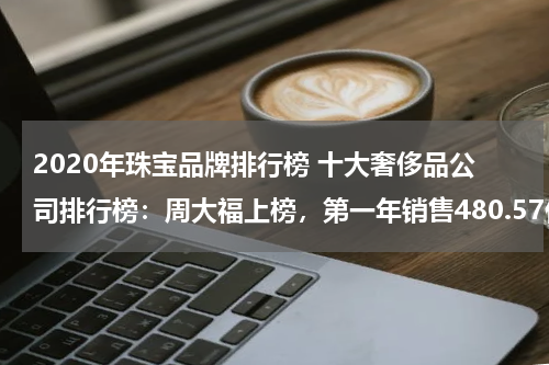 2020年珠宝品牌排行榜 十大奢侈品公司排行榜：周大福上榜，第一年销售480.57亿