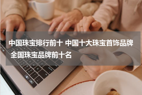中国珠宝排行前十 中国十大珠宝首饰品牌 全国珠宝品牌前十名