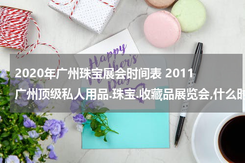 2020年广州珠宝展会时间表 2011广州顶级私人用品.珠宝.收藏品展览会,什么时候开始啊？