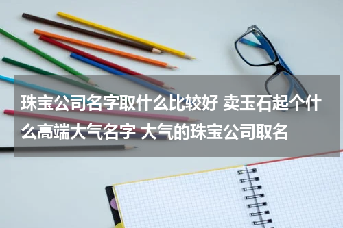 珠宝公司名字取什么比较好 卖玉石起个什么高端大气名字 大气的珠宝公司取名