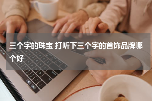 三个字的珠宝 打听下三个字的首饰品牌哪个好