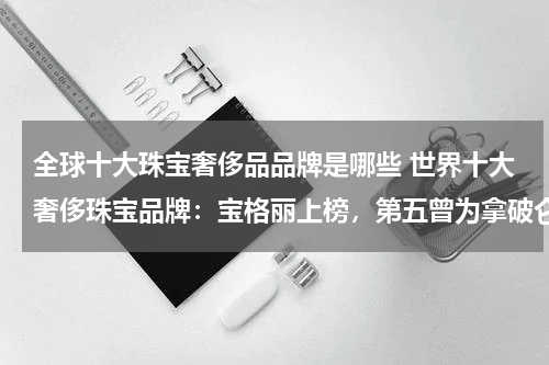 全球十大珠宝奢侈品品牌是哪些 世界十大奢侈珠宝品牌：宝格丽上榜，第五曾为拿破仑制作珠宝