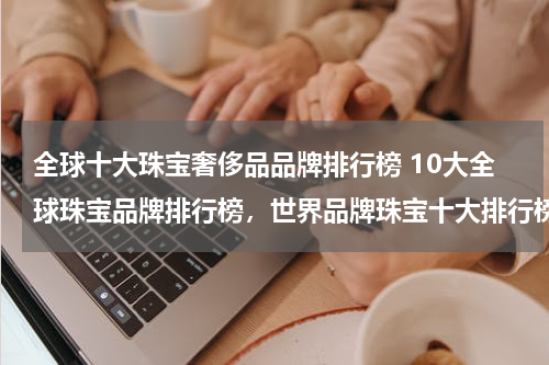 全球十大珠宝奢侈品品牌排行榜 10大全球珠宝品牌排行榜，世界品牌珠宝十大排行榜_奢侈世界珠宝品牌前十名