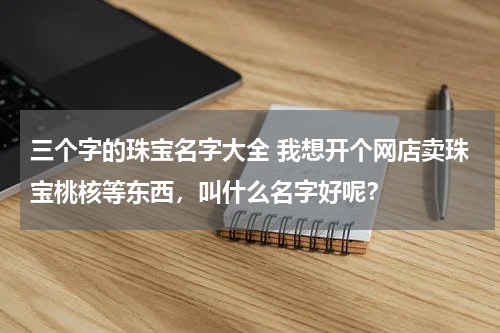 三个字的珠宝名字大全 我想开个网店卖珠宝桃核等东西，叫什么名字好呢？