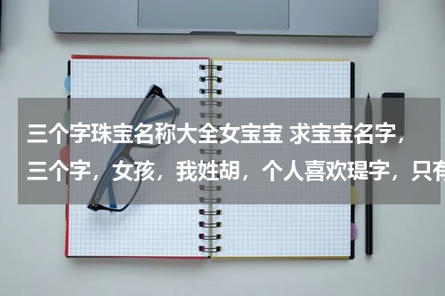 三个字珠宝名称大全女宝宝 求宝宝名字，三个字，女孩，我姓胡，个人喜欢瑅字，只有一个读音也只有一个玉的意思。求中间字