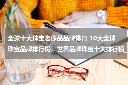 全球十大珠宝奢侈品品牌排行 10大全球珠宝品牌排行榜，世界品牌珠宝十大排行榜_奢侈世界珠宝品牌前十名