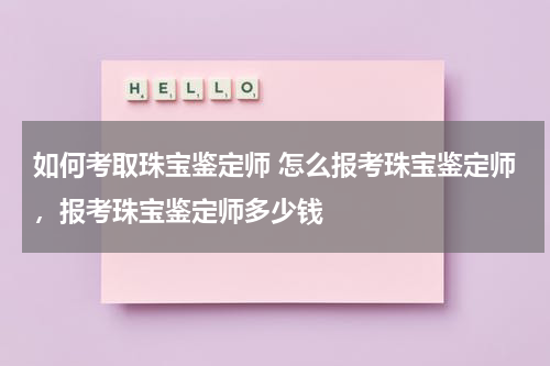 如何考取珠宝鉴定师 怎么报考珠宝鉴定师，报考珠宝鉴定师多少钱