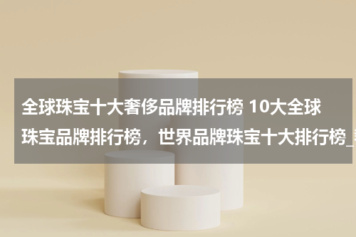 全球珠宝十大奢侈品牌排行榜 10大全球珠宝品牌排行榜，世界品牌珠宝十大排行榜_奢侈世界珠宝品牌前十名