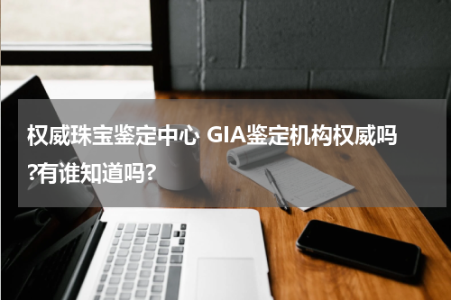 权威珠宝鉴定中心 GIA鉴定机构权威吗?有谁知道吗?