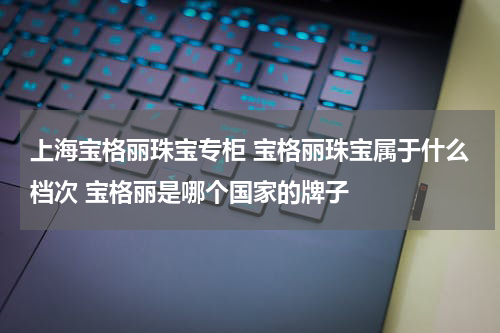 上海宝格丽珠宝专柜 宝格丽珠宝属于什么档次 宝格丽是哪个国家的牌子
