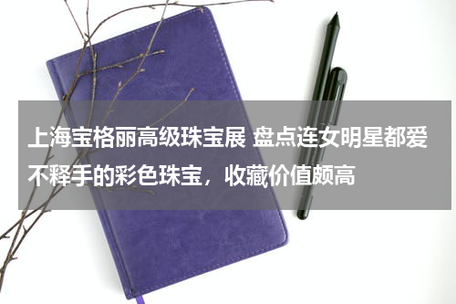 上海宝格丽高级珠宝展 盘点连女明星都爱不释手的彩色珠宝，收藏价值颇高